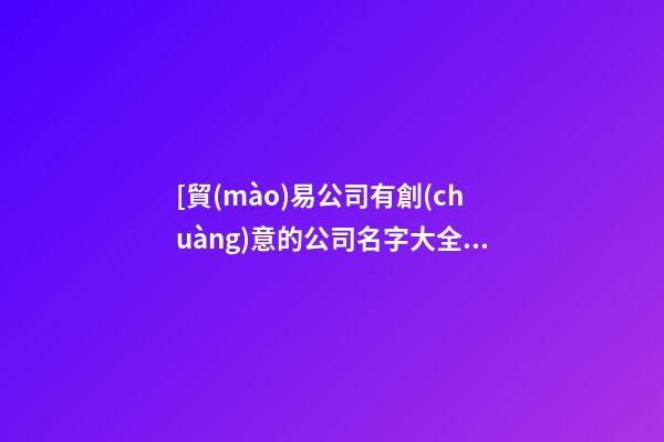 [貿(mào)易公司有創(chuàng)意的公司名字大全]有創(chuàng)意的公司名字大全-第1張-公司起名-玄機(jī)派